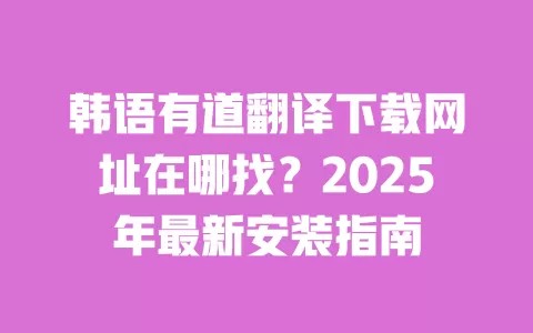 韩语有道翻译下载网址在哪找?2025年最新安装指南 一