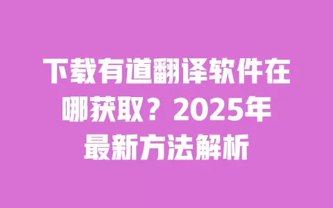 下载有道翻译软件在哪获取？2025年最新方法解析 一