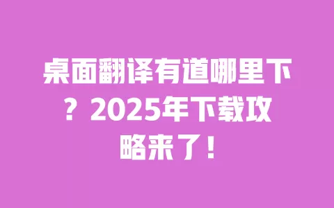 桌面翻译有道哪里下？2025年下载攻略来了！ 一